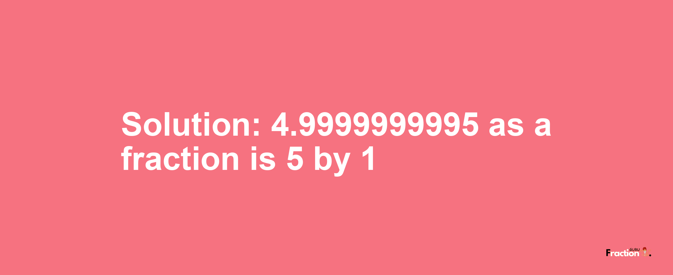 Solution:4.9999999995 as a fraction is 5/1